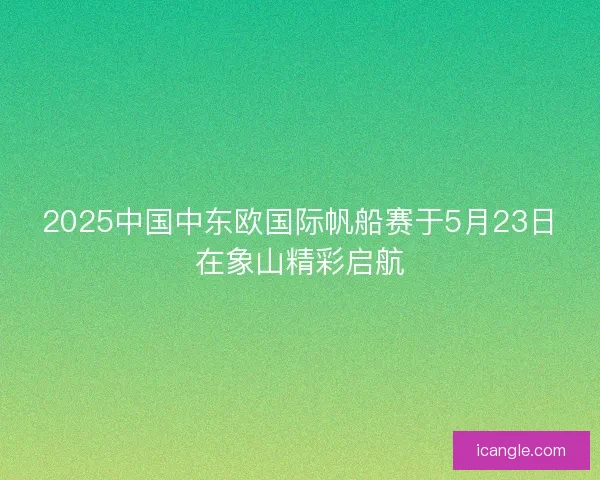 2025中国中东欧国际帆船赛于5月23日在象山精彩启航