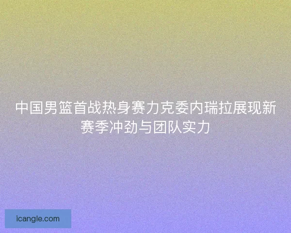 中国男篮首战热身赛力克委内瑞拉展现新赛季冲劲与团队实力
