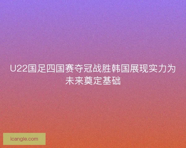 U22国足四国赛夺冠战胜韩国展现实力为未来奠定基础 U22国足四国赛夺冠战胜韩国展现实力为未来奠定基础