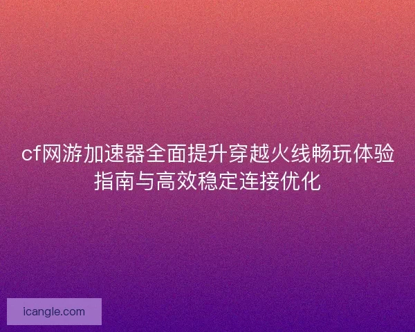 cf网游加速器全面提升穿越火线畅玩体验指南与高效稳定连接优化
