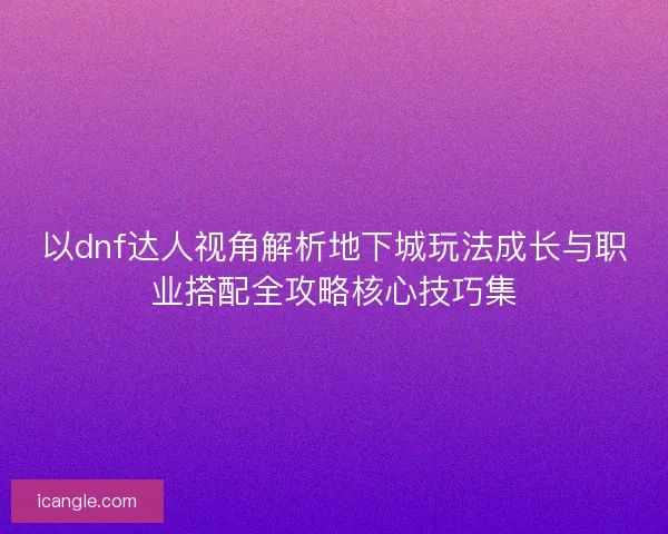 以dnf达人视角解析地下城玩法成长与职业搭配全攻略核心技巧集