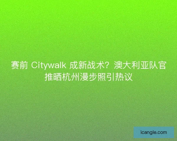 赛前 Citywalk 成新战术？澳大利亚队官推晒杭州漫步照引热议