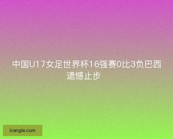 中国U17女足世界杯16强赛0比3负巴西遗憾止步  