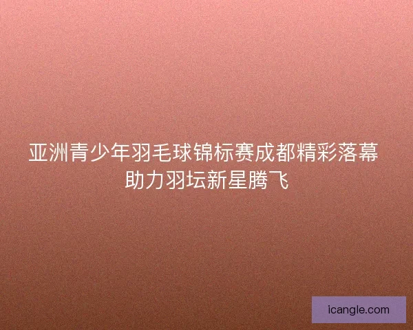 亚洲青少年羽毛球锦标赛成都精彩落幕 助力羽坛新星腾飞