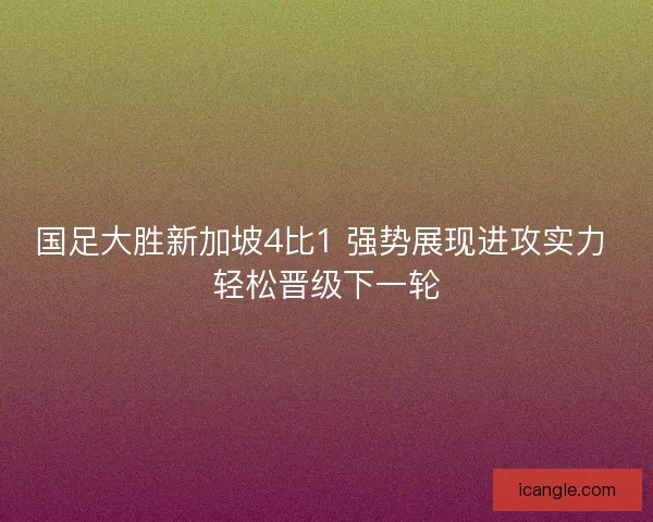 国足大胜新加坡4比1 强势展现进攻实力 轻松晋级下一轮