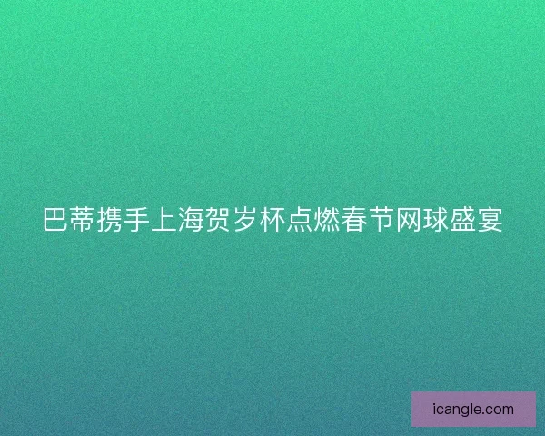 巴蒂携手上海贺岁杯点燃春节网球盛宴