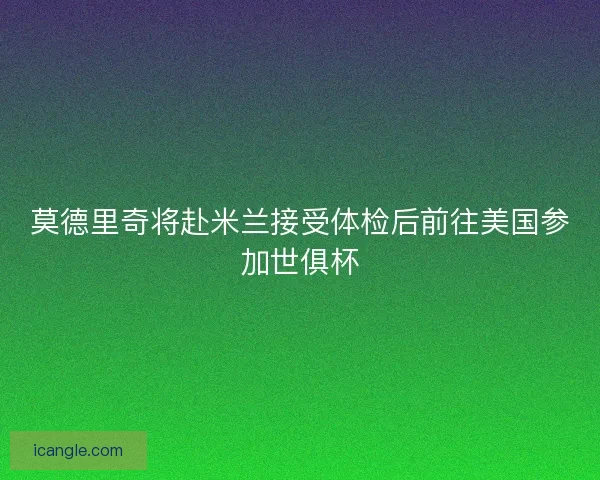莫德里奇将赴米兰接受体检后前往美国参加世俱杯