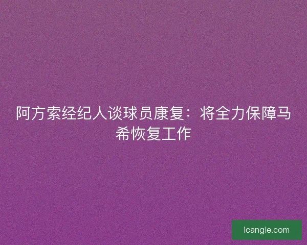 阿方索经纪人谈球员康复:将全力保障马希恢复工作 阿方索经纪人谈球员康复:将全力保障马希恢复工作