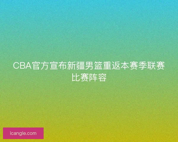 CBA官方宣布新疆男篮重返本赛季联赛比赛阵容