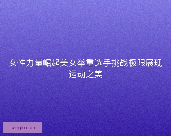 女性力量崛起美女举重选手挑战极限展现运动之美 女性力量崛起美女举重选手挑战极限展现运动之美