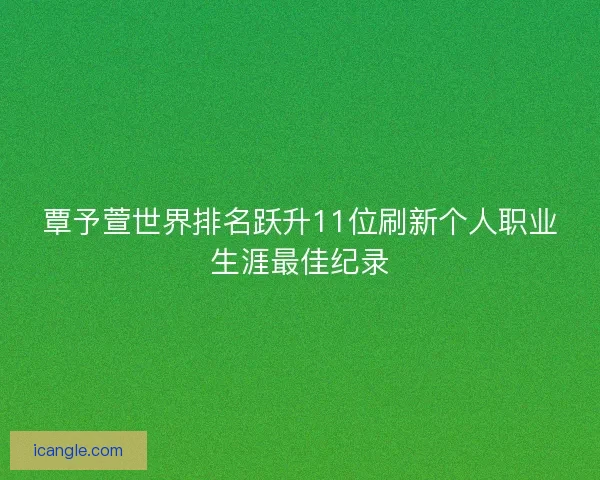 覃予萱世界排名跃升11位刷新个人职业生涯最佳纪录 覃予萱世界排名跃升11位刷新个人职业生涯最佳纪录