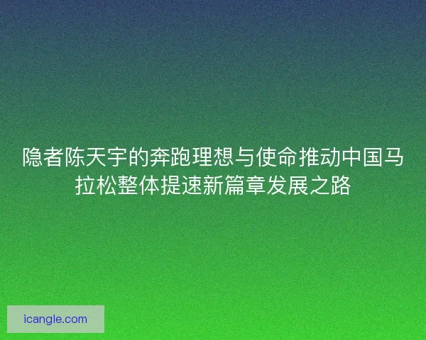 隐者陈天宇的奔跑理想与使命推动中国马拉松整体提速新篇章发展之路 隐者陈天宇的奔跑理想与使命推动中国马拉松整体提速新篇章发展之路