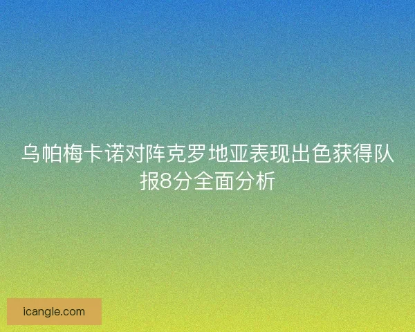 乌帕梅卡诺对阵克罗地亚表现出色获得队报8分全面分析 乌帕梅卡诺对阵克罗地亚表现出色获得队报8分全面分析