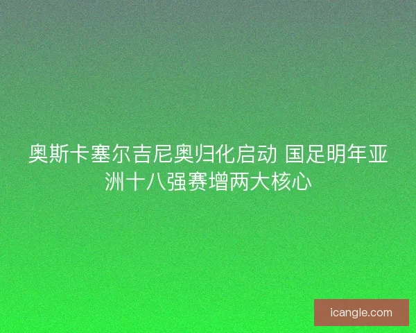 奥斯卡塞尔吉尼奥归化启动 国足明年亚洲十八强赛增两大核心