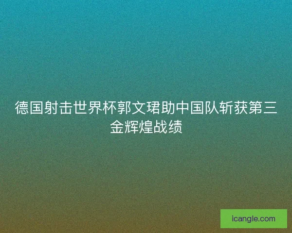 德国射击世界杯郭文珺助中国队斩获第三金辉煌战绩