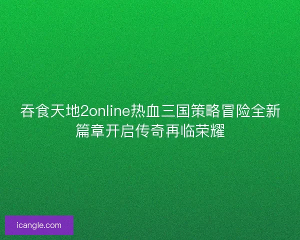 吞食天地2online热血三国策略冒险全新篇章开启传奇再临荣耀 吞食天地2online热血三国策略冒险全新篇章开启传奇再临荣耀