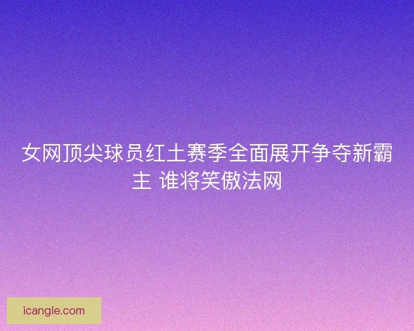 女网顶尖球员红土赛季全面展开争夺新霸主 谁将笑傲法网 女网顶尖球员红土赛季全面展开争夺新霸主 谁将笑傲法网
