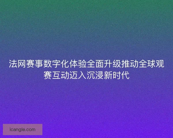 法网赛事数字化体验全面升级推动全球观赛互动迈入沉浸新时代
