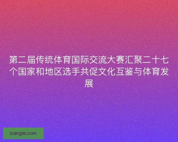 第二届传统体育国际交流大赛汇聚二十七个国家和地区选手共促文化互鉴与体育发展