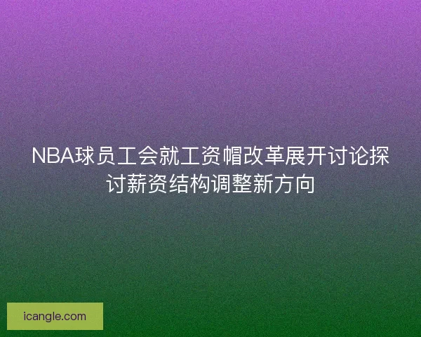 NBA球员工会就工资帽改革展开讨论探讨薪资结构调整新方向 NBA球员工会就工资帽改革展开讨论探讨薪资结构调整新方向