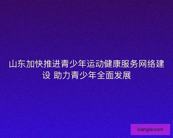 山东加快推进青少年运动健康服务网络建设 助力青少年全面发展