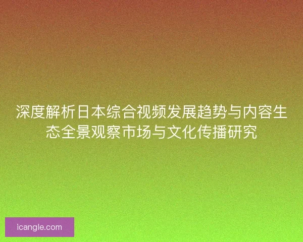 深度解析日本综合视频发展趋势与内容生态全景观察市场与文化传播研究