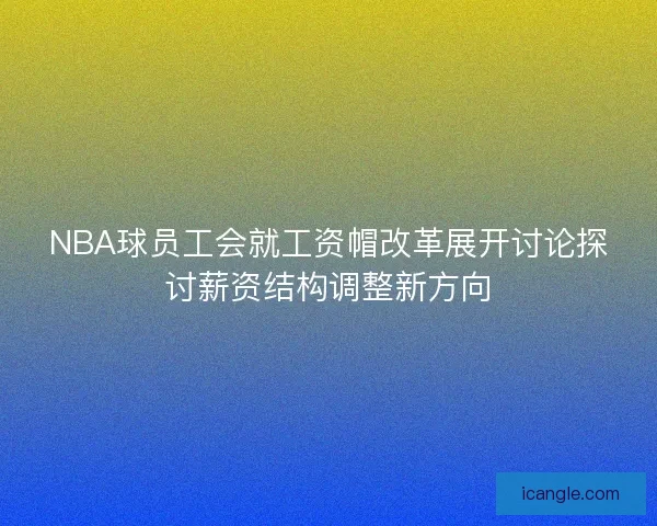 NBA球员工会就工资帽改革展开讨论探讨薪资结构调整新方向
