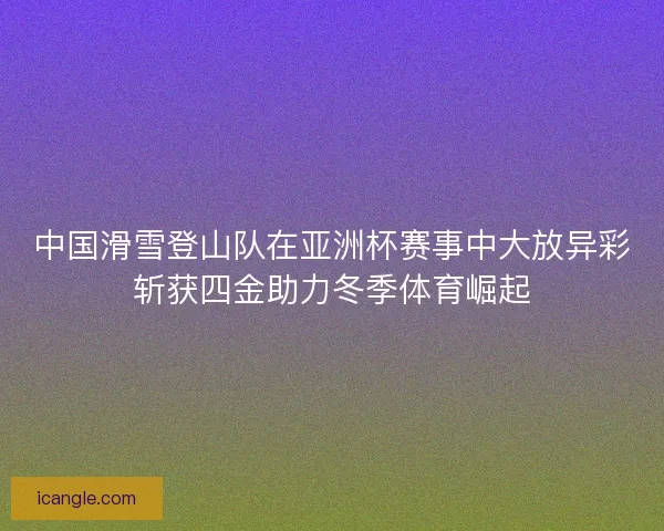中国滑雪登山队在亚洲杯赛事中大放异彩斩获四金助力冬季体育崛起