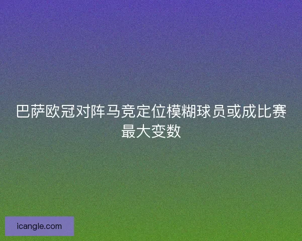 巴萨欧冠对阵马竞定位模糊球员或成比赛最大变数 巴萨欧冠对阵马竞定位模糊球员或成比赛最大变数