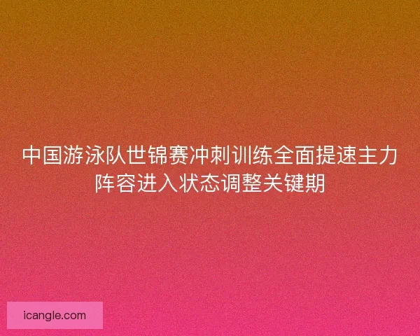 中国游泳队世锦赛冲刺训练全面提速主力阵容进入状态调整关键期 中国游泳队世锦赛冲刺训练全面提速主力阵容进入状态调整关键期