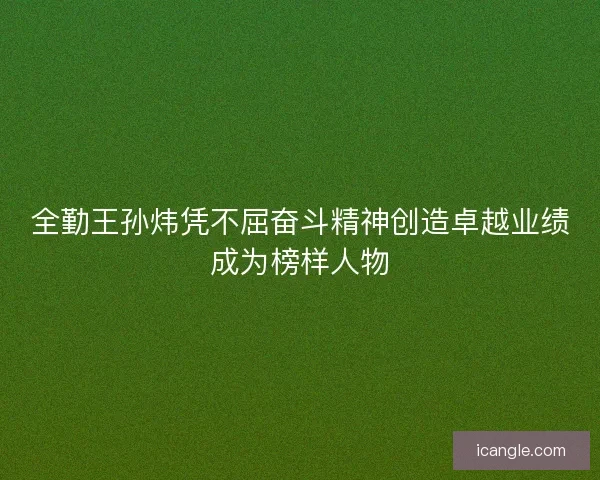 全勤王孙炜凭不屈奋斗精神创造卓越业绩成为榜样人物