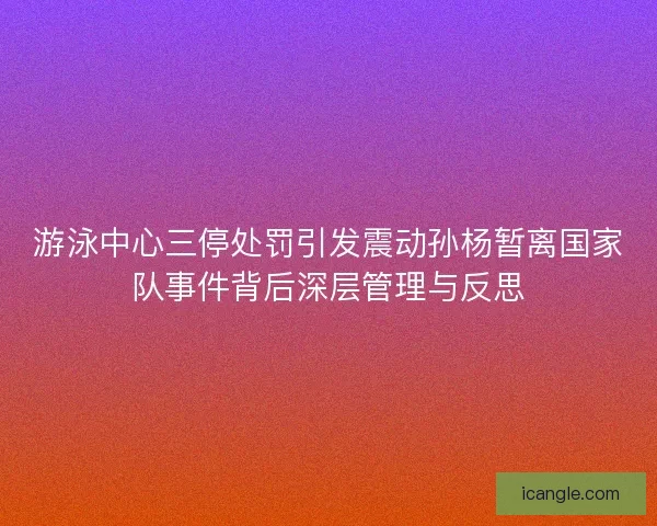 游泳中心三停处罚引发震动孙杨暂离国家队事件背后深层管理与反思