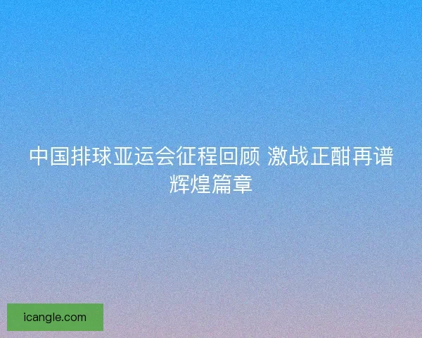 中国排球亚运会征程回顾 激战正酣再谱辉煌篇章
