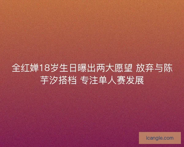 全红婵18岁生日曝出两大愿望 放弃与陈芋汐搭档 专注单人赛发展