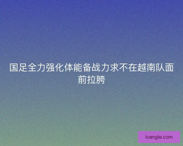 国足全力强化体能备战力求不在越南队面前拉胯