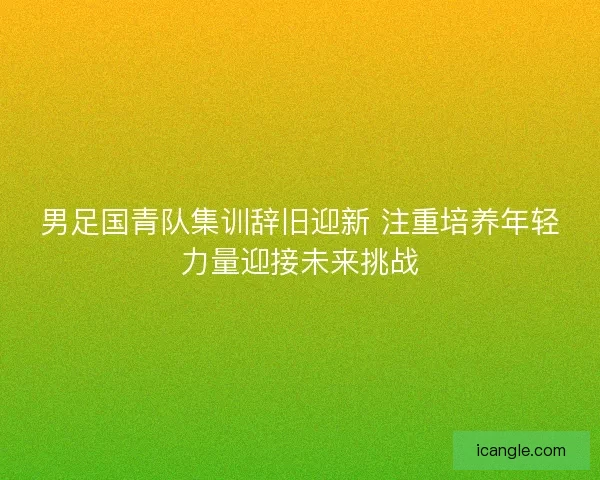 男足国青队集训辞旧迎新 注重培养年轻力量迎接未来挑战