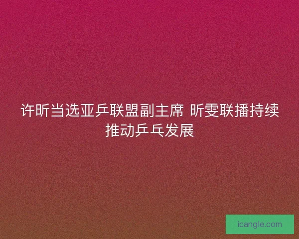 许昕当选亚乒联盟副主席 昕雯联播持续推动乒乓发展 许昕当选亚乒联盟副主席 昕雯联播持续推动乒乓发展