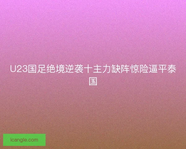 U23国足绝境逆袭十主力缺阵惊险逼平泰国