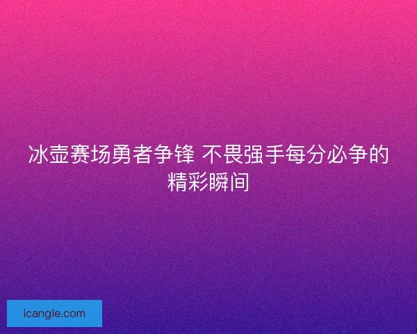 冰壶赛场勇者争锋 不畏强手每分必争的精彩瞬间